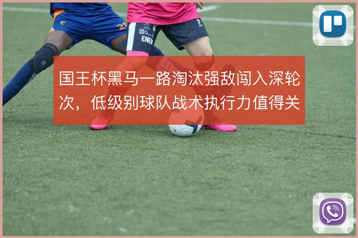 国王杯黑马一路淘汰强敌闯入深轮次，低级别球队战术执行力值得关注