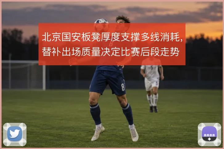 北京国安板凳厚度支撑多线消耗，替补出场质量决定比赛后段走势