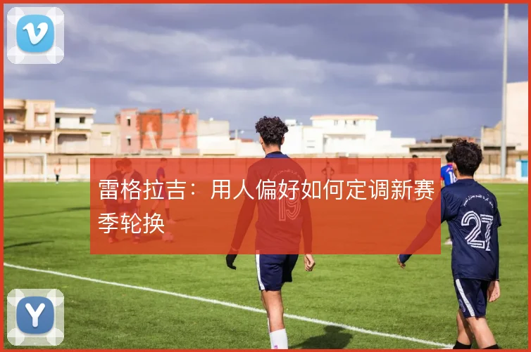 雷格拉吉:用人偏好如何定调新赛季轮换
