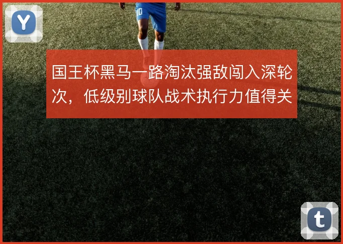 国王杯黑马一路淘汰强敌闯入深轮次，低级别球队战术执行力值得关注