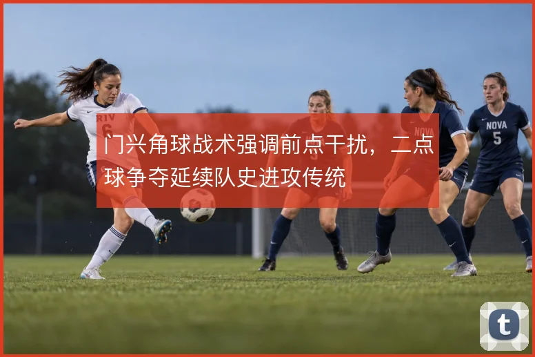 门兴角球战术强调前点干扰，二点球争夺延续队史进攻传统