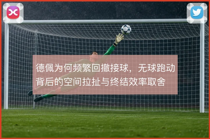 德佩为何频繁回撤接球，无球跑动背后的空间拉扯与终结效率取舍