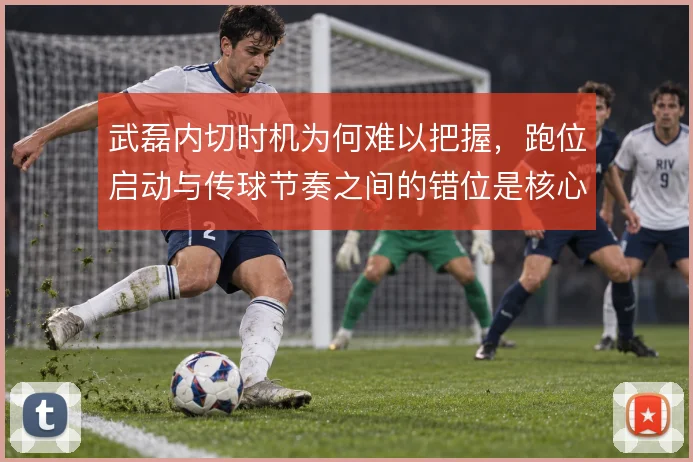 武磊内切时机为何难以把握，跑位启动与传球节奏之间的错位是核心原因