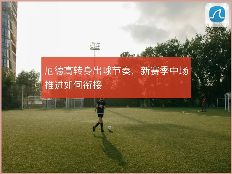 厄德高转身出球节奏,新赛季中场推进如何衔接