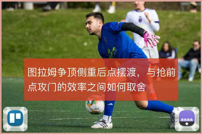 图拉姆争顶侧重后点摆渡,与抢前点攻门的效率之间如何取舍