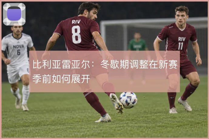 比利亚雷亚尔：冬歇期调整在新赛季前如何展开