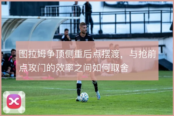 图拉姆争顶侧重后点摆渡,与抢前点攻门的效率之间如何取舍