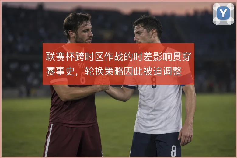联赛杯跨时区作战的时差影响贯穿赛事史，轮换策略因此被迫调整